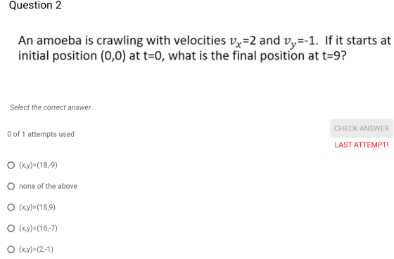 Question2 An amoeba is crawling with velocities vx-2 and vy-1. If it starts at initial position (0,0) at t=0, what is the final position at t=97 Select the correct answer CHECK ANSWER O of 1 attempts used LAST ATTEMPT O (xy)-(189) O none of the above (x,y)=(18,9) (x,y)-(16,7)