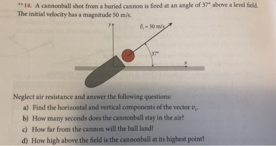 14. A cannonball shot from a buried cannon is fired at an angle of 370 above a level field. The initial velocity has a magnitude 50 m/s. , 50 m/s 370 Neglect air resistance and answer the following questions: a) Find the horizontal and vertical components of the vector v b) How many seconds does the cannonball stay in the air? c) How far from the cannon will the ball land? d) How high above the field is the cannonball at its highest point?