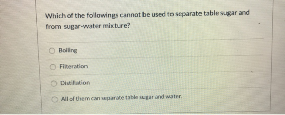 Which of the followings cannot be used to separate table sugar and from sugar-water mixture? O Boiling Filteration Distillati