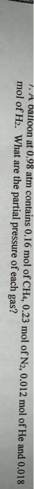 1. A balloon at 0.98 atm contains 0.16 mol of CH4, 0.23 mol of N2, 0.012 mol of He and 0.018 mol of H2. What are the partial