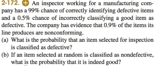 2-172. An inspector working for a manufacturing com- pany has a 99% chance of correctly identifying defective items and a 0.5% chance of incorrectly classifying a good item as defective. The company has evidence that 0.9% of the items its line produces are nonconforming. (a) What is the probability that an item selected for inspection is classified as defective? (b) If an item selected at random is classified as nondefective, what is the probability that it is indeed good?
