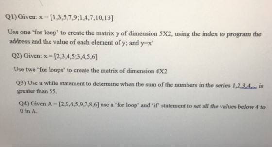 Q1) Given: x [1,3,5,7,9; 1,4,7,10,13] Use one for loop to create the matrix y of dimension 5x2, using the index to program the address and the value of each element of y and y x Q2) Given: x [2,3,4,5 3,4,5,6] Use two for loops to create the matrix of dimension 4x2 Q3)Use a while statement to determine when the sum of the numbers in the series 1,2,3,4m is greater than 55. 0 in A.