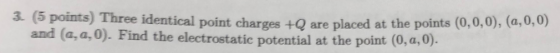 3. (5 points) Three identical point charges +Q are placed at the points (0,0,0), (a,0,0) and (a,a,0). Find the electrostatic potential at the point (0,a,0).