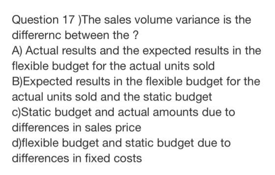 Question 17 )The sales volume variance is the differernc between the ? A) Actual results and the expected results in the flex