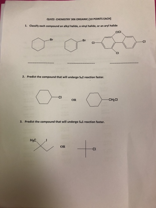 QUIZZ-CHEMISTRY 306 ORGANIC.[10 POINTS EACH] 1. Classify each compound an alkyl halide, a vinyl halide, or an aryl halide CICI Br Br Cl 2. Predict the compound that will undergo Sn2 reaction faster сња 3. Predict the compound that will undergo Sw1 reaction faster. H3C OR Cl