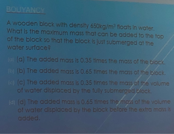 BOUYANCY A wooden block with density 650kg/m3 floats in water. What is the maximum mass that can be added to the top of the b