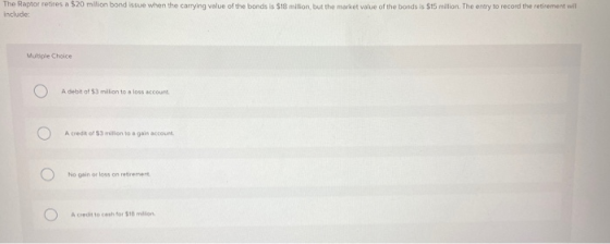 The Raptor retires a $20 million bond issue when the carrying value of the bonds is $18 million, but the market value of the