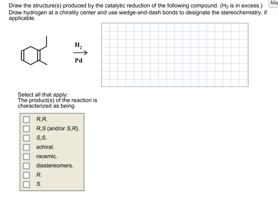 Ma Draw the structure(s) produced by the catalytic reduction of the following compound. (H2 is in excess.) Draw hydrogen at a