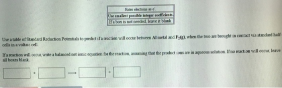 Enter electrons as Use smallest possible integer coefficient If a box is not needed, leave it blank. Use a table ofStandard Reduction Potentials to predict ifa reaction will occur between Aumetal and Fog.when the two are brought in contact via standard half cells in a voltaic cell. lfa reaction will occur, write balanced net ionic tion for the reaction that the product ions are in aqueous solution. Ifno reaction will occur, leave a ming all boxes blank.