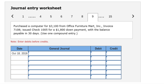 Journal entry worksheet 4 5 6 7 Purchased a computer for $3,100 from Office Furniture Mart, Inc., Invoice 7108; issued Check 1005 for a $1,800 down payment, with the balance payable in 30 days. (Use one compound entry.) Note: Enter debits before credits. Date General Journal Debit Credit Oct 18, 2019
