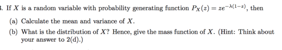 . If X is a random variable with probability generating function Px(2)ze-1-*), then , then (a) Calculate the mean and variance of X. (b) What is the distribution of X? Hence, give the mass function of X. (Hint: Think about your answer to 2(d).)