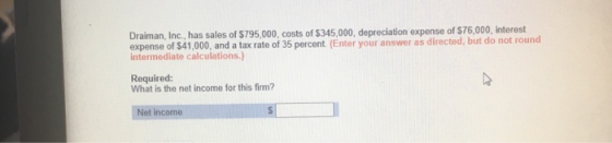 Draiman, Inc, has sales of $795,000, costs of $345,000, depreciation expense of $76,000, interest expense of $41,000, and a tax rate of 35 percent (Enter your answer as directed, but do not rou intermediate calculations.) Required: What is the net income for this firm?
