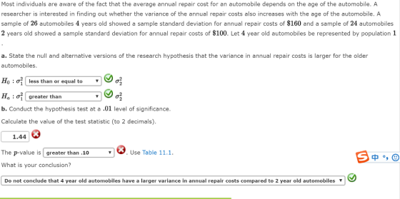 Most individuals are aware of the fact that the average annual repair cost for an automobile depends on the age of the automobile. A researcher is interested in finding out whether the variance of the annual repair costs also increases with the age of the automobile. A sample of 26 automobiles 4 years old showed a sample standard deviation for annual repair costs of $160 and a sample of 24 automobiles 2 years old showed a sample standard deviation for annual repair costs of $100. Let 4 year old automobiles be represented by population 1 a. State the null and alternative versions of the research hypothesis that the variance in annual repair costs is larger for the older automobiles Ho : ơl less than or equal to Ha: greater than b. Conduct the hypothesis test at a .01 level of significance. Calculate the value of the test statistic (to 2 decimals). 1.44 The p-value is l greater than .10 . Use Table 11.1. What is your conclusion? Do not conclude that 4 year old automobiles have a larger variance in annual repair costs compared to 2 year old automobiles ʼ J