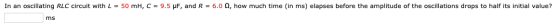 In an oscillating RLC circuit with L = 50 mH, C = 9.5 UF, and R = 6.0 2, how much time (in ms) elapses before the amplitude o