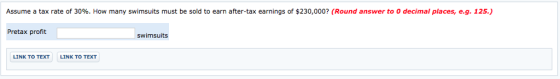 Assume a tax rate of 30%. How many swimsuits must be sold to earn after-tax earnings of $230,000? (Round answer to 0 decimal places, e.g. 125.) Pretax profit swimsuits LINK TO TEXT LINK TO TEXT
