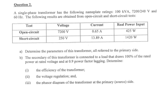 Question 2 A single-phase transformer has the following nameplate ratings: 100 kVA, 7200/240 V and 60 Hz. The following results are obtained from open-circuit and short-circuit tests: Test Open-circuit Short-circuit Voltage 7200 V 250 V Current 0.65 A 13.89 A Real Power Input 425 W 1420 W a) Determine the parameters of this transformer, all referred to the primary side. b) The secondary of this transformer is connected to a load that draws 100% of the rated power at rated voltage and at 0.9 power factor lagging. Determine: the efficiency of the transformer (ii) the voltage regulation; and, (ii) the phasor diagram of the transformer at the primary (source) side.