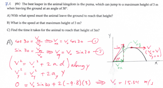 7.( pts) The best leaper in the animal kingdom is the puma, which can jump to a maximum height of 3 m when leaving the ground at an angle of 30° A) With what speed must the animal leave the ground to reach that height? B) What is the speed at that maximum height of 3 m? C) Find the time it takes for the animal to reach that height of 3m? 大