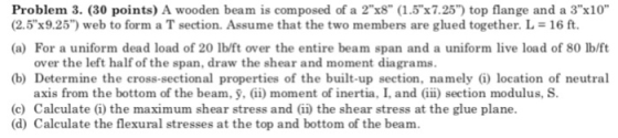 Problem 3. (30 points) A wooden beam is composed of a 2 x8 (1.5x7.25) top flange and a 3x10 (2.5x9.25) web to form a T section. Assume that the two members are glued together. L-16 ft. (a) For a uniform dead load of 20 lb/ft over the entire beam span and a uniform live load of 80 lb/ft over the left half of the span, draw the shear and moment diagrams. (b) Determine the cross-sectional properties of the built-up section, namely G) location of neutral axis from the bottom of the beam, ỹ, (ii) moment of inertia. I, and (iii) section modulus. S. (c) Calculate (i) the maximum shear stress and (ii) the shear stress at the glue plane. (d) Calculate the flexural stresses at the top and bottom of the beam.