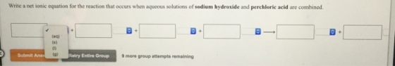 Write a net ionic equation for the reaction that occurs when aqueous solutions of sodium hydroxide and perchloric acid are combined. (aq) Submit lg) Retry Entire Group 9 more group attempts remaining