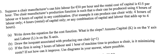 Suppose a chair manufacturers can hire labour for €30 per hour and the rental cost of capital is є15 per hour. The chair manufacturers production function is such that a chair can be produced using 4 hours of labour or 4 hours of capital in any combination. (For example it can produce one chair with: 4 hours of labour only; 4 hours (rental) of capital only; or any combination of capital and labour that adds up to 4 hours) 3. Write down the equation for the cost function. What is the slope? Assume Capital (K) is on the Y axis and Labour (L) is on the X-axis. (a) (b) Draw the isoquant associated with producing one chair (q1) (c) If the firm is using 3 hours of labour and 1 hour of machine time to produce a chair, is it minimizing costs? If not how can it improve. Use diagrams in your answer, where possible.
