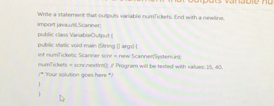 Write a statement that outputs variable numTickets. End with a newline. import java.util.Scanner; public class VariableOutput
