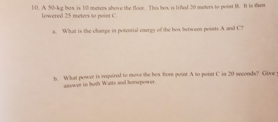 10. A 50-kg box is 10 meters above the floor. This box is lifted 20 meters to point B. It is then lowered 25 meters to point