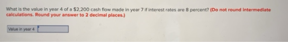 What is the value in year 4 of a $2,200 cash flow made in year 7 if interest rates are 8 percent? (Do not round intermediate