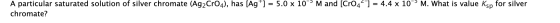 A particular saturated solution of silver chromate (Ag2CrO4), has [Ag+] = 5.0 x 10 Mand (CrO4) = 4.4 x 10M. What is value Ksp