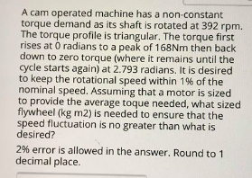 A cam operated machine has a non-constant torque demand as its shaft is rotated at 392 rpm. The torque profile is triangular. The torque first rises at 0 radians to a peak of 168Nm then back down to zero torque (where it remains until the cycle starts again) at 2.793 radians. It is desired to keep the rotational speed within 1% of the nominal speed. Assuming that a motor is sized to provide the average toque needed, what sized flywheel (kg m2) is needed to ensure that the speed fluctuation is no greater than what is desired? 2% error is allowed in the answer. Round to 1 decimal place.