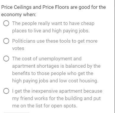 Price Ceilings and Price Floors are good for the economy when: O The people really want to have cheap places to live and high