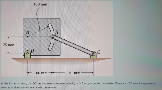 100 mm А B 75 mm C 100 mm x mm At the instant shown, bar BC has a constant angular velocity of 3.2 rad/s counter clockwise. G
