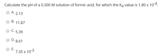 Calculate the pH of a 0.300 M solution of formic acid, for which the Ka value is 1.80 x 10-4. A. 2.13 B. 11.87 C.5.39 D. 8.61