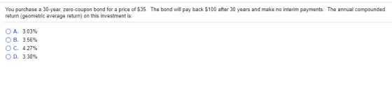 You purchase a 30-year, zero-coupon bond for a price of $35. The bond will pay back $100 after 30 years and make no interim payments. The annual compounded return (geometric average return) on this investment is: OA. 3.0396 OB. 356% OC. 427% OD, 3.38%