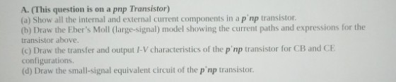 A. (This question is on a pnp Transistor) (a) Show all the internal and external current components in a pnp transistor. (b) Draw the Ebers Moll (large-signal) model showing the current paths and expressions for the transistor above. configurations (d) Draw the small-signal equivalent circuit of the pnp transistor.