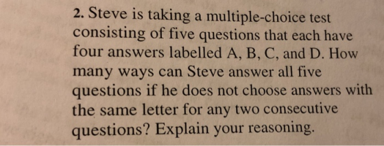 2. Steve is taking a multiple-choice test consisting of five questions that each have four answers labelled A, B, C, and D. How many ways can Steve answer all five questions if he does not choose answers with the same letter for any two consecutive questions? Explain your reasoning.