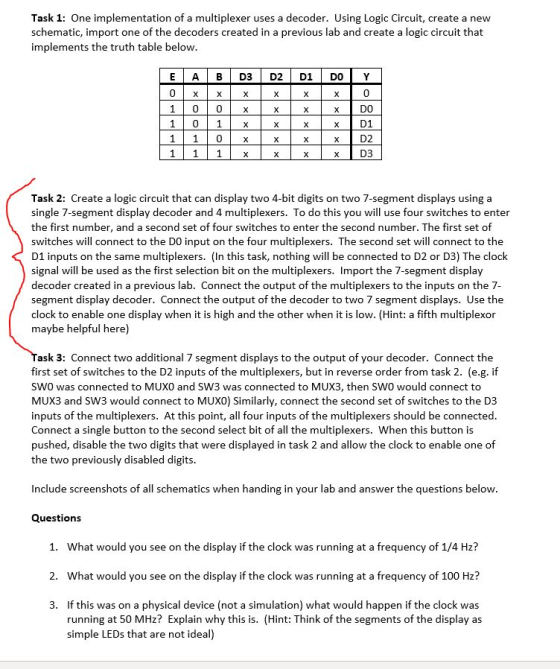 Task 1: One implementation of a multiplexer uses a decoder. Using Logic Circuit, create a new schematic, import one of the decoders created in a previous lab and create a logic circuit that implements the truth table below 0 xD0 x D1 xD2 x D3 1 00 x 1 01x Task 2: Create a logic circuit that can display two 4-bit digits on two 7-segment displays using a single 7-segment display decoder and 4 multiplexers. To do this you will use four switches to enter the first number, and a second set of four switches to enter the second number. The first set of switches will connect to the DO input on the four multiplexers. The second set will connect to the D1 inputs on the same multiplexers. (In this task, nothing will be connected to D2 or D3) The clock signal will be used as the first selection bit on the multiplexers. Import the 7-segment display decoder created in a previous lab. Connect the output of the multiplexers to the inputs on the 7- segment display decoder. Connect the output of the decoder to two 7 segment displays. Use the clock to enable one display when it is high and the other when it is low. (Hint: a fifth multiplexor maybe helpful here) ask 3: Connect two additional 7 segment displays to the output of your decoder. Connect the first set of switches to the D2 inputs of the multiplexers, but in reverse order from task 2. (e.g. if SW0 was connected to MUXO and SW3 was connected to MUX3, then SW0 would connect to MUX3 and SW3 would connect to MUXO) Similarly, connect the second set of switches to the D3 inputs of the multiplexers. At this point, all four inputs of the multiplexers should be connected Connect a single button to the second select bit of all the multiplexers. When this button is pushed, disable the two digits that were displayed in task 2 and allow the clock to enable one of the two previously disabled digits Include screenshots of all schematics when handing in your lab and answer the questions below Questions 1. What would you see on the display if the clock was running at a frequency of 1/4 Hz? 2. What would you see on the display if the clock was running at a frequency of 100 Hz? If this was on a physical device (not a simulation) what would happen if the clock was running at 50 MHz? Explain why this is. (Hint: Think of the segments of the display as simple LEDs that are not ideal) 3.