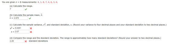 You are given n = 8 measurements. 4, 1, 8, 7, 4, 6, 3, 6. (a) Calculate the range. (b) Calculate the sample mean, x 4.875 (c) Calculate the sample varlance, s2, and standard devlatlon, s. (Round your varlance to four declmal places and your standard devlation to two decimal places.) s2 9.4281 S 3.07 (d) Compare the range and the standard deviation. The range is approximately how many standard deviations? (Round your answer to two decimal places.) 2.28 x standard deviations