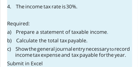 4. The income tax rate is 30%. Required: a) Prepare a statement of taxable income. b) Calculate the total tax payable. c) Sho