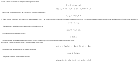1. Find a Nash equilibrium for the peer-effects game in which u,(s,,s-i) =-(ai-Si)2-λ, . (s,-$2)2 for i = 1,2 Notice that the equilibrium will be a function of the given parameters 2. There are two individuals with one unit of resources each. Let x i be the amount that individual i devotes to consumption and 1-x i the amount donated towards a public good, so the amount of public good provided is The individuals utility for private consumption and public good is Each individual chooses the value of E 10, 1 simultaneously. Write their payoffs as a function of their actions only and compute a Nash equilibrium for this game. 3. Compute a Nash equilibrium of the Cournot-duopoly game when C2 >c>0 and a+c2-2c>0> ac-2c2 Remember that quantities must be positive quantities: 9142 10,+oo The payoff functions are as we say in class 14(4-4-i) = (α-β(ql + q2) _ c:) . qì, for i = 1.2.