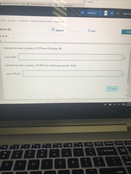 Search. cket An introduction. ExplaiDrechargable batteries. Bing L İ_iel-mg naprs Jump to.. Andru Dos 221HY Spring18-G. JOHNSON Activities and Due Dates Unit9 Test Score: 0% Expand Hint n 14 of Calculate the mass, in grams, of 2.95 mol of krypton, Kr mass of Kr Calculate the mass, in grams, of 0.407 mol of hydrogen peroxide, H2O2. mass of H2O, VScroll Delet o Backspace 6 7 8 5 Enter