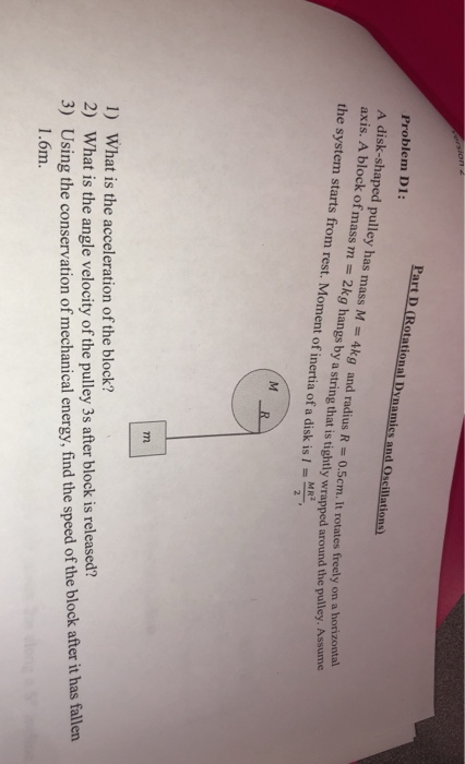 Part D (Rotational Dynamics and Oscillations) Problem D1: A disk-shaped pulley has mass M = 4kg and radius R = 0.5cm. It rota