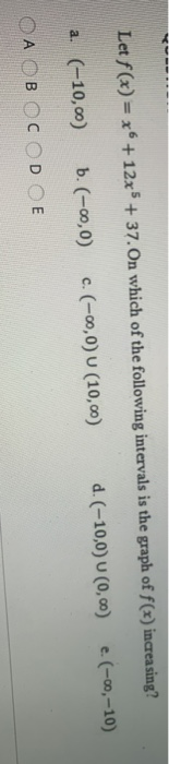Let f(x) = x + 12x + 37. On which of the following intervals is the graph of f(x) increasing? d. (-10,0) 0 (0, 0) е. (-ю, -10