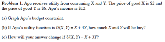 Problem . Apu receives utility from consuming X and Y. The price of good X is S2 and the price of good Y is S6. Apus income is S12 (a) Graph Apus budget constraint (b) If Apus utility function is U(X, Y)-X+4Y, how much X and Ywill he buy? (e) How will your answer change if U(X, )-X + 3Y?