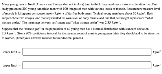 Many young men in North America and Europe (but not in Asia) tend to think they need more muscle to be attractive. One study presented 200 young American men with 100 images of men with various levels of muscle. Researchers measure level of muscle in kilograms per square meter (kg/m2) of fat-free body mass. Typical young men have about 20 kg/m2. Each subject chose two images, one that represented his own level of body muscle and one that he thought represented what women prefer. The mean gap between self-image and what women prefer was 2.35 kg/m2 Suppose that the muscle gap in the population of all young men has a Normal distribution with standard deviation 2.5 kg/m2. Give a 90% confidence interval for the mean amount of muscle young men think they should add to be attractive to women. (Enter your answers rounded to four decimal places.) lower limit- kg/m2 upper limit- kg/m2