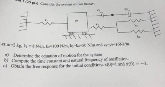h 1 (25 Pts) Consider the system shown below C2. C1 ki k2 ky ka kı = 8 N/m, k,-100 N/m, k3-k,-50 N/m and c,-c2-16Ns/m. a) Det