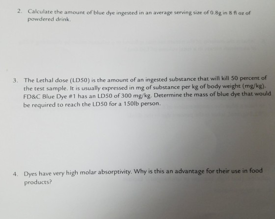 2. Calculate the powdered drink. The Lethal dose (LD50) is the amount of an ingested substance that will kill 50 percent of the test sample. It is usually expressed in mg of substance per kg of body weight (mg/kg). FD&C Blue Dye #1 has an LD50 of 300 mg/kg. Determine the mass of blue dye that would be required to reach the LD50 for a 150lb person. 3. Dyes have very high molar absorptivity. Why is this an advantage for their use in food products? 4.