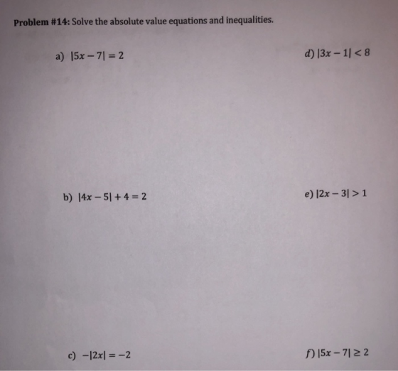 Problem #14: Solve the absolute value equations and inequalities. a) 15x-71 = 2 d) 13x -1l<8 b) 14x-51 + 4 = 2 e) |2x - 3l>1 c) -12xl-2