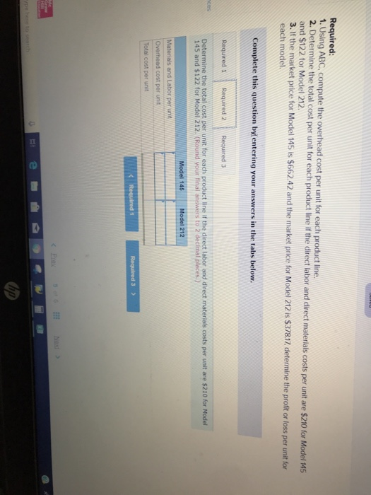 Required 1. Using ABC. compute the overhead cost per unit for each product line 2. Determine the total cost per unit for each product line if the direct labor and direct materials costs per unit are $2 and $122 for Model 212 3. If the market price for Model 145 ts $662 42 and the market price for Model 212 is $37817, determine the profit or loss per unit for 10 for Model 145 each model Complete this question bylentering your answers in the tabs below. Determine the total cost per unit for each product line If the direct labor and direct materials costs per unit are $210 for Model 145 and $122 for Model 212. (Round your final answirs to 2 decimal places) unit