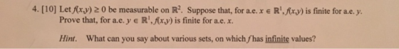 4. [10] Let fr.y) 2 0 be measurable on R2. Suppose that, for a.e.x e R.fxy) is finite for a.e. y. Prove that, for a.е. y E R