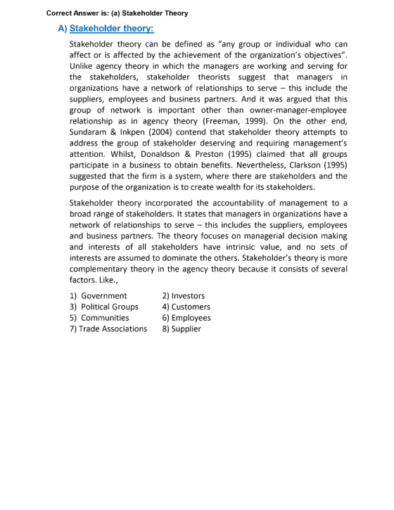 Correct Answer is: (a) Stakeholder Theory A) Stakeholder theory: Stakeholder theory can be defined as any group or individual who can affect or is affected by the achievement of the organizations objectives. Unlike agency theory in which the managers are working and serving for the stakeholders, stakeholder theorists suggest that managers in organizations have a network of relationships to serve this include the suppliers, employees and business partners. And it was argued that this group of network is important other than owner-manager-employee relationship as in agency theory (Freeman, 1999). On the other end, Sundaram & Inkpen (2004) contend that stakeholder theory attempts to address the group of stakeholder deserving and requiring managements attention. Whilst, Donaldson & Preston (1995) claimed that all groups participate in a business to obtain benefits. Nevertheless, Clarkson (1995) suggested that the firm is a system, where there are stakeholders and the purpose of the organization is to create wealth for its stakeholders Stakeholder theory incorporated the accountability of management to a broad range of stakeholders. It states that managers in organizations have a network of relationships to serve this includes the suppliers, employees and business partners. The theory focuses on managerial decision making and interests of all stakeholders have intrinsic value, and no sets of interests are assumed to dominate the others. Stakeholders theory is more complementary theory in the agency theory because it consists of several factors. Like., 1) Government 3) Political Groups 5) Communities 7) Trade Associations 2) Investors 4) Customers 6) Employees 8) Supplier
